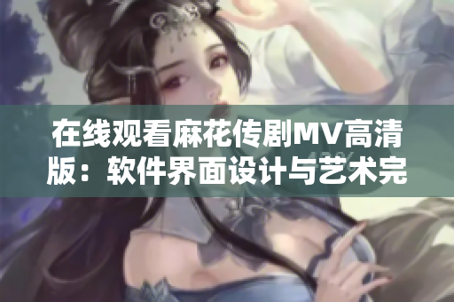 在线观看麻花传剧MV高清版：软件界面设计与艺术完美结合