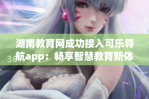 湖南教育网成功接入可乐导航app：畅享智慧教育新体验