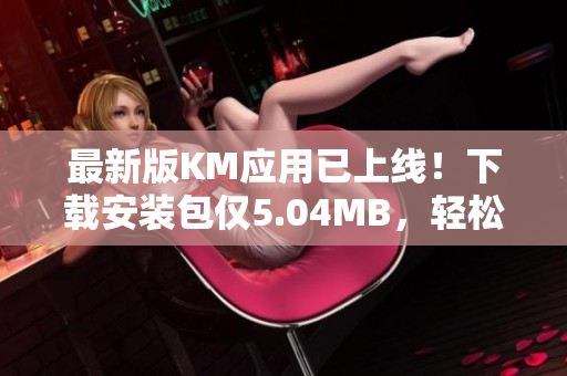 最新版KM应用已上线！下载安装包仅5.04MB，轻松享受全新网络体验