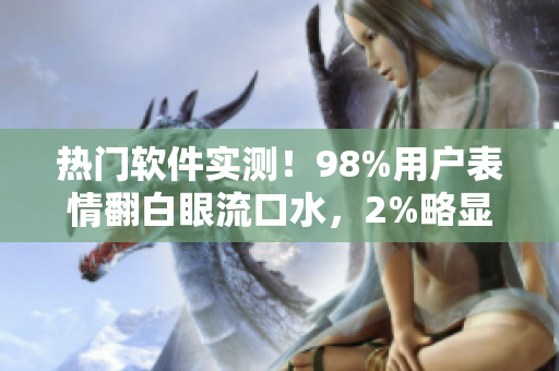 热门软件实测！98%用户表情翻白眼流口水，2%略显失望