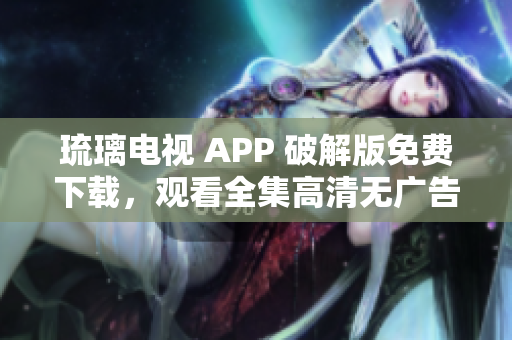 琉璃电视 APP 破解版免费下载，观看全集高清无广告