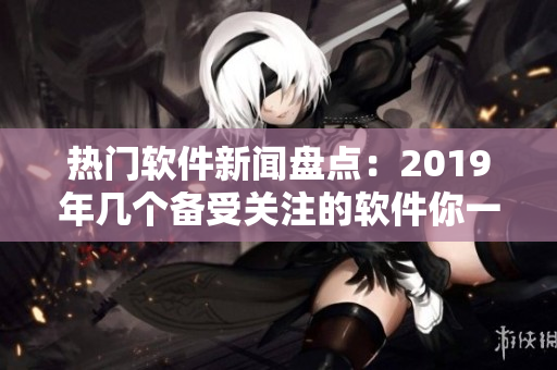 热门软件新闻盘点：2019年几个备受关注的软件你一定不能错过！