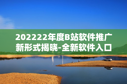 202222年度B站软件推广新形式揭晓-全新软件入口酷炫来袭