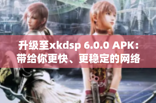 升级至xkdsp 6.0.0 APK：带给你更快、更稳定的网络软件体验