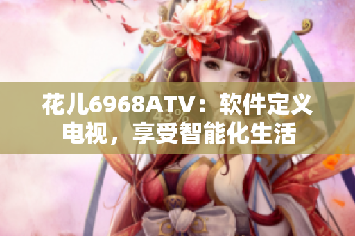 花儿6968ATV：软件定义电视，享受智能化生活