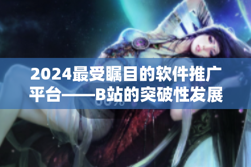 2024最受瞩目的软件推广平台——B站的突破性发展