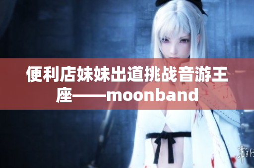 便利店妹妹出道挑战音游王座——moonband