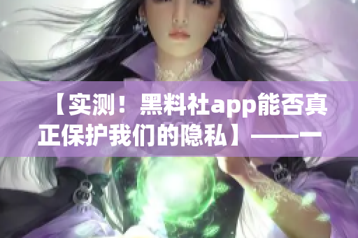 【实测！黑料社app能否真正保护我们的隐私】——一位编辑的调查报告