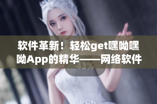 软件革新！轻松get嘿呦嘿呦App的精华——网络软件专家为你解读