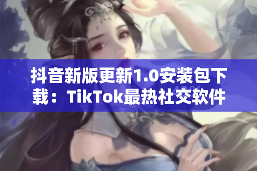 抖音新版更新1.0安装包下载：TikTok最热社交软件