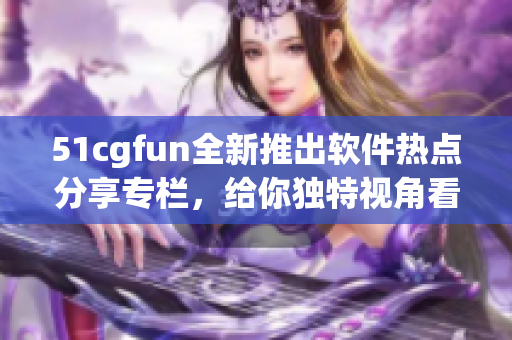 51cgfun全新推出软件热点分享专栏，给你独特视角看软件世界