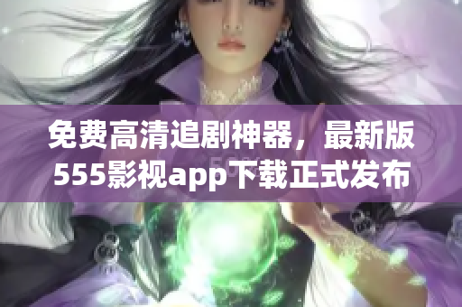 免费高清追剧神器，最新版555影视app下载正式发布！