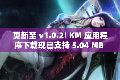 更新至 v1.0.2! KM 应用程序下载现已支持 5.04 MB 容量