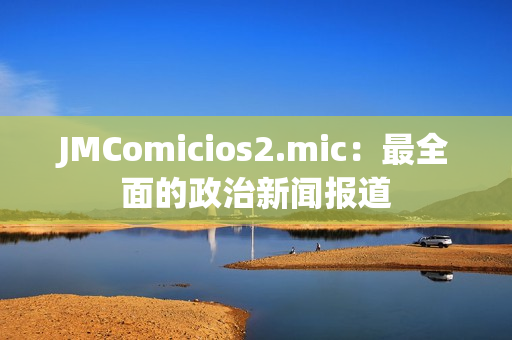 JMComicios2.mic：最全面的政治新闻报道