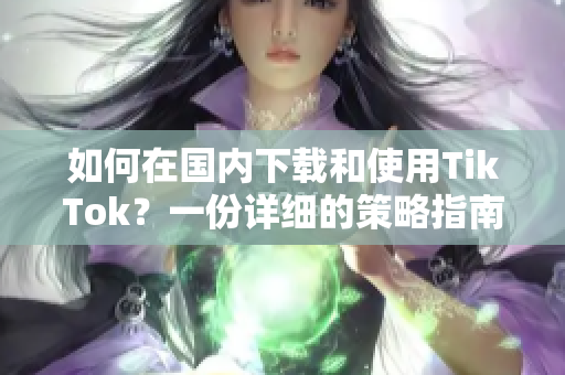 如何在国内下载和使用TikTok？一份详细的策略指南。