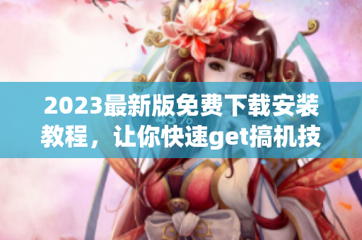 2023最新版免费下载安装教程，让你快速get搞机技能！