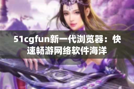 51cgfun新一代浏览器：快速畅游网络软件海洋