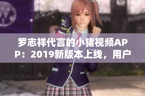 罗志祥代言的小猪视频APP：2019新版本上线，用户体验大幅提升