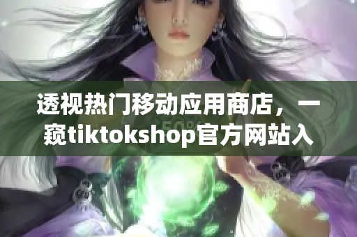 透视热门移动应用商店，一窥tiktokshop官方网站入口