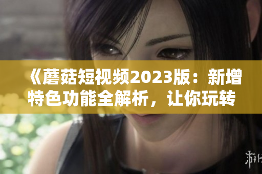 《蘑菇短视频2023版：新增特色功能全解析，让你玩转视频制作软件》