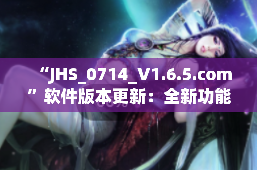 “JHS_0714_V1.6.5.com”软件版本更新：全新功能与优化！