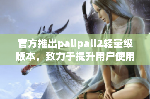 官方推出palipali2轻量级版本，致力于提升用户使用体验