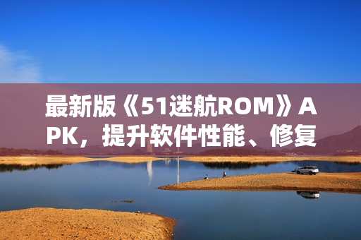 最新版《51迷航ROM》APK，提升软件性能、修复BUG，享受更流畅的使用体验