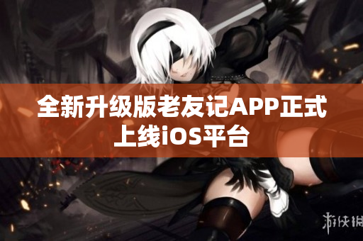 全新升级版老友记APP正式上线iOS平台