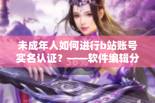 未成年人如何进行b站账号实名认证？——软件编辑分享实用技巧