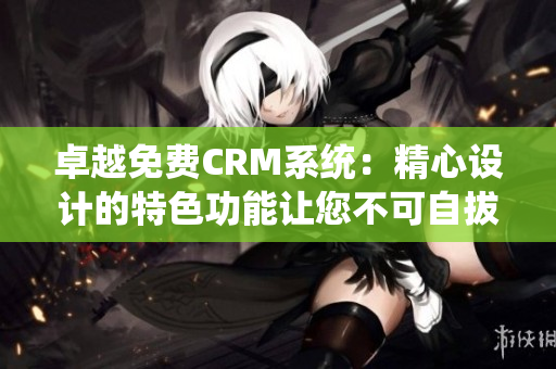 卓越免费CRM系统：精心设计的特色功能让您不可自拔