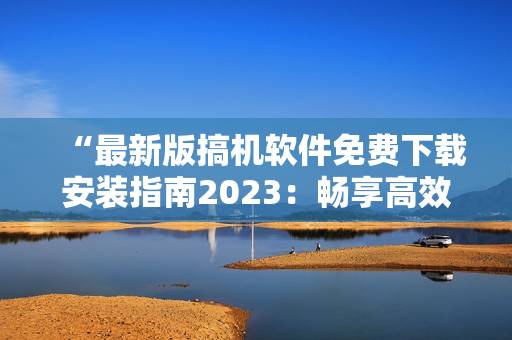 “最新版搞机软件免费下载安装指南2023：畅享高效办公与娱乐！”