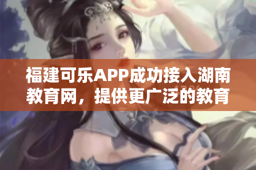 福建可乐APP成功接入湖南教育网，提供更广泛的教育服务