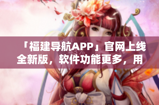 「福建导航APP」官网上线全新版，软件功能更多，用户体验更佳