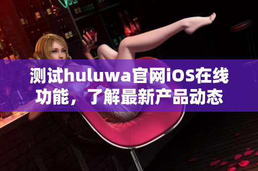 测试huluwa官网iOS在线功能，了解最新产品动态