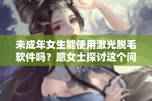 未成年女生能使用激光脱毛软件吗？愿女士探讨这个问题