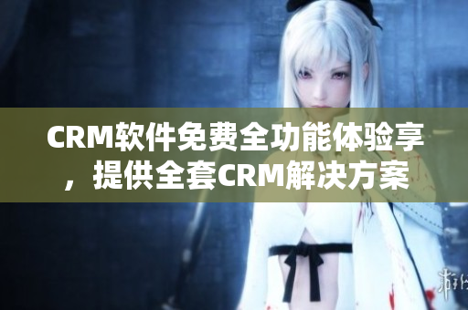 CRM软件免费全功能体验享，提供全套CRM解决方案