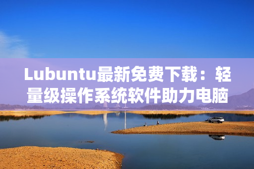 Lubuntu最新免费下载：轻量级操作系统软件助力电脑运行提速