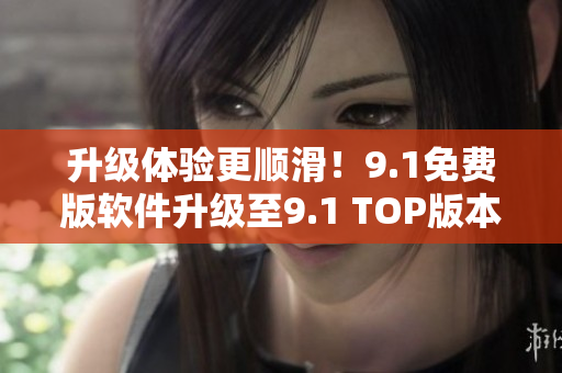 升级体验更顺滑！9.1免费版软件升级至9.1 TOP版本