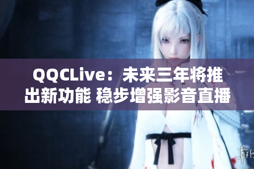 QQCLive：未来三年将推出新功能 稳步增强影音直播体验