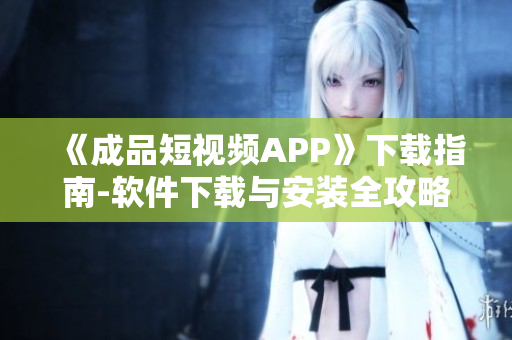 《成品短视频APP》下载指南-软件下载与安装全攻略！