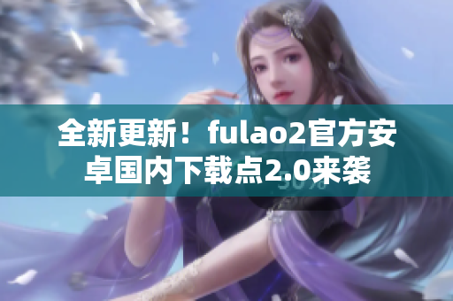 全新更新！fulao2官方安卓国内下载点2.0来袭