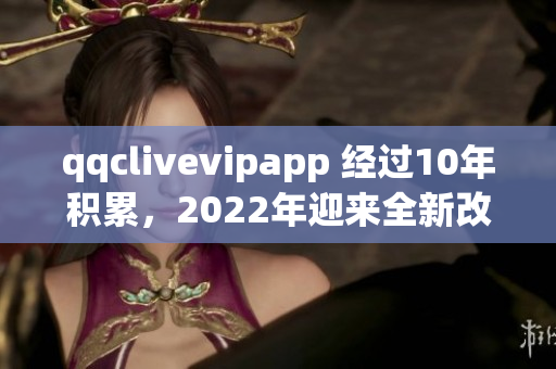 qqclivevipapp 经过10年积累，2022年迎来全新改版