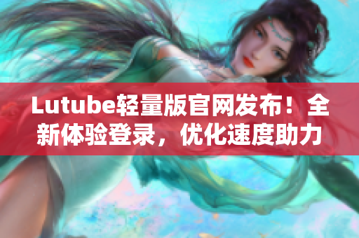 Lutube轻量版官网发布！全新体验登录，优化速度助力高效软件网络传输