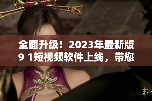 全面升级！2023年最新版9 1短视频软件上线，带您畅享全新网络娱乐体验