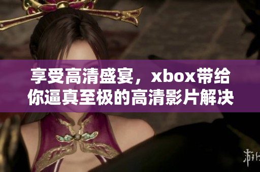 享受高清盛宴，xbox带给你逼真至极的高清影片解决方案！