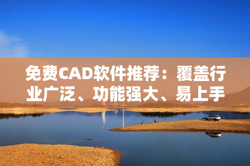 免费CAD软件推荐：覆盖行业广泛、功能强大、易上手!