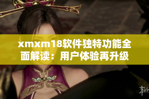 xmxm18软件独特功能全面解读：用户体验再升级