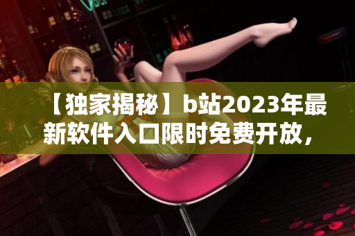 【独家揭秘】b站2023年最新软件入口限时免费开放，抢先体验全新功能！