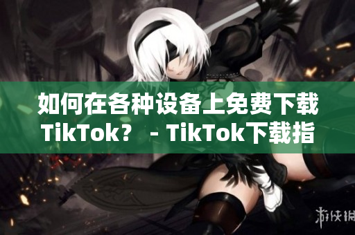 如何在各种设备上免费下载TikTok？ - TikTok下载指南