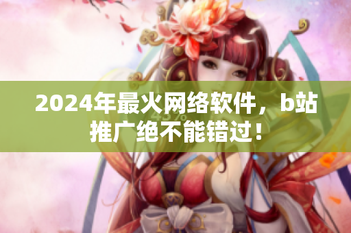 2024年最火网络软件，b站推广绝不能错过！